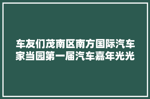 车友们茂南区南方国际汽车家当园第一届汽车嘉年光光阴活动即将启动 汽车知识