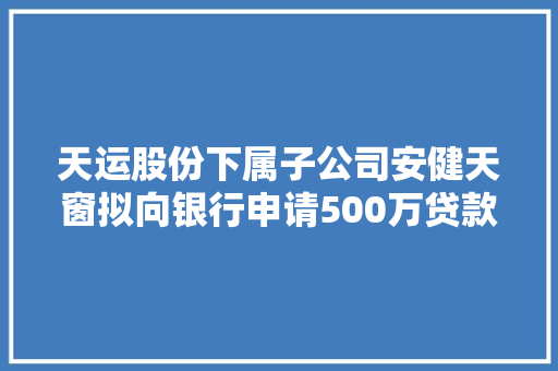 天运股份下属子公司安健天窗拟向银行申请500万贷款 公司及公司控股股东潘建新供应反担保