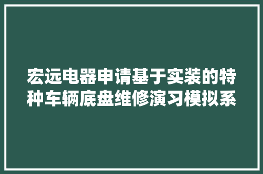 宏远电器申请基于实装的特种车辆底盘维修演习模拟系统专利可快速规范地提升操作员维修水平