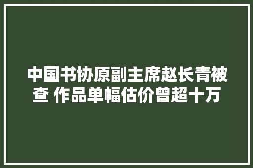 中国书协原副主席赵长青被查 作品单幅估价曾超十万 休闲娱乐