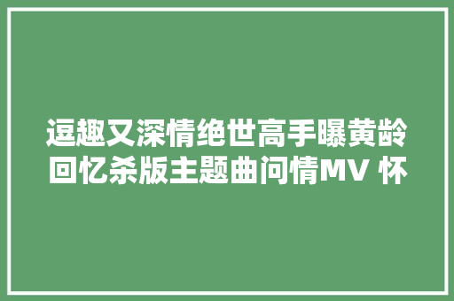 逗趣又深情绝世高手曝黄龄回忆杀版主题曲问情MV 怀旧童年记忆引8090后共鸣