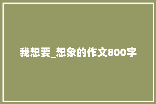 我想要_想象的作文800字 知识百科