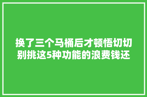 换了三个马桶后才顿悟切切别挑这5种功能的浪费钱还不好用