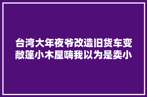 台湾大年夜爷改造旧货车变敞篷小木屋嗨我以为是卖小吃的摊位呢