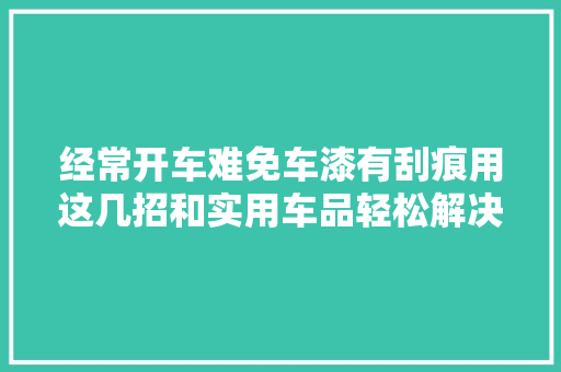 经常开车难免车漆有刮痕用这几招和实用车品轻松解决很省钱