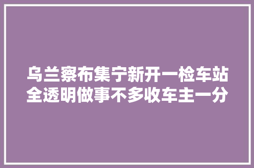 乌兰察布集宁新开一检车站全透明做事不多收车主一分钱 汽车知识