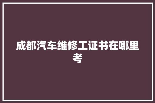 成都汽车维修工证书在哪里考