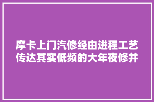摩卡上门汽修经由进程工艺传达其实低频的大年夜修并不如相对高频的分段掩护 汽车知识