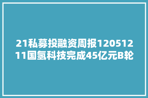 21私募投融资周报12051211国氢科技完成45亿元B轮融资国家制造业转型进级基金等参投