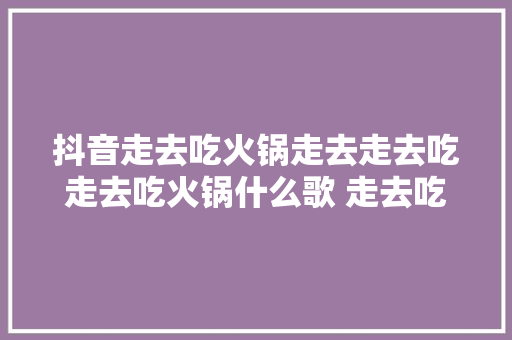 抖音走去吃火锅走去走去吃走去吃火锅什么歌 走去吃火锅歌词