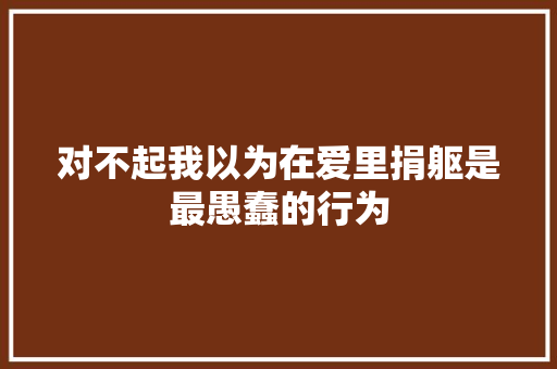 对不起我以为在爱里捐躯是最愚蠢的行为
