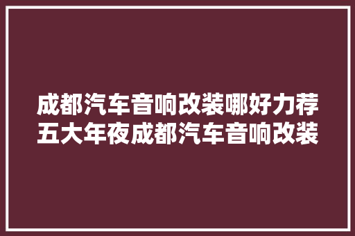 成都汽车音响改装哪好力荐五大年夜成都汽车音响改装店 汽车知识
