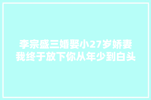 李宗盛三婚娶小27岁娇妻我终于放下你从年少到白头 休闲娱乐