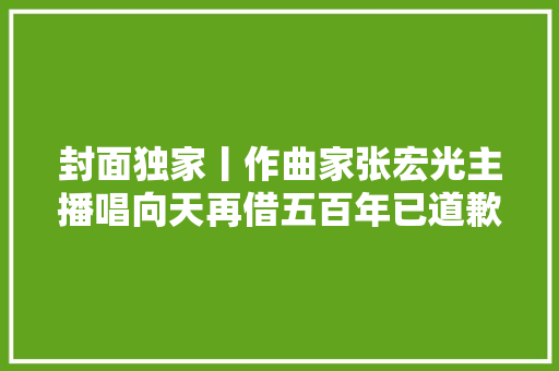 封面独家丨作曲家张宏光主播唱向天再借五百年已道歉不再深究 但须尊重版权 休闲娱乐