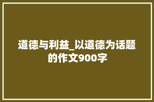 道德与利益_以道德为话题的作文900字