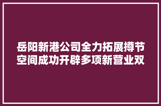 岳阳新港公司全力拓展撙节空间成功开辟多项新营业双轮驱动实现降本增效