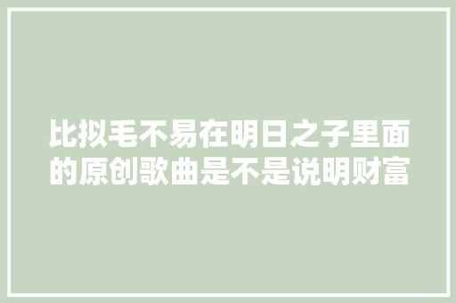 比拟毛不易在明日之子里面的原创歌曲是不是说明财富会蹉跎才华