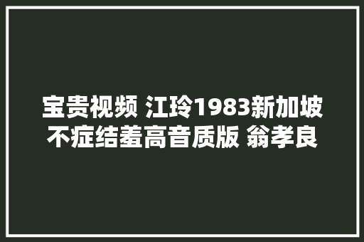 宝贵视频 江玲1983新加坡不症结羞高音质版 翁孝良谱曲