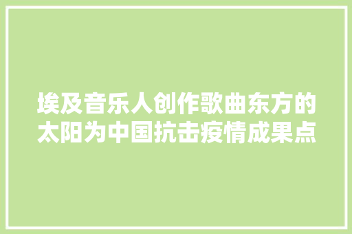 埃及音乐人创作歌曲东方的太阳为中国抗击疫情成果点赞