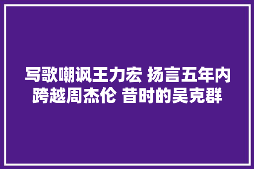 写歌嘲讽王力宏 扬言五年内跨越周杰伦 昔时的吴克群有多狂