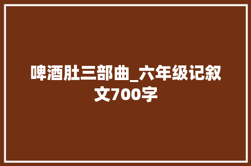 啤酒肚三部曲_六年级记叙文700字 知识百科