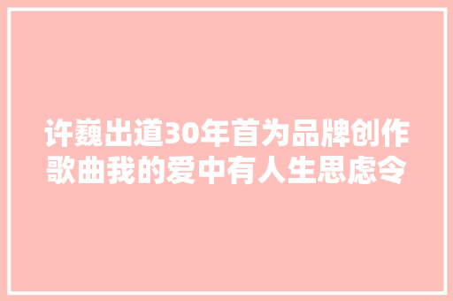 许巍出道30年首为品牌创作歌曲我的爱中有人生思虑令心沉着