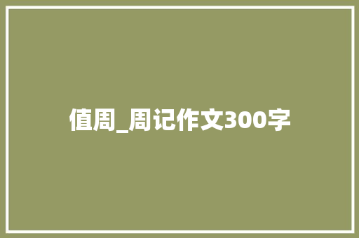 值周_周记作文300字 知识百科
