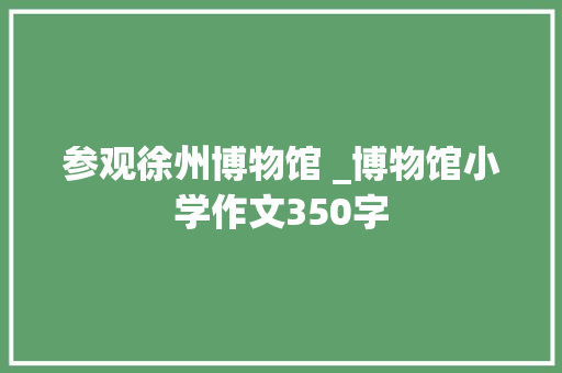 参观徐州博物馆 _博物馆小学作文350字 知识百科