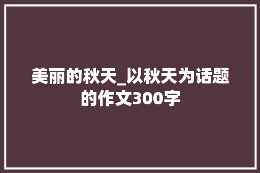 美丽的秋天_以秋天为话题的作文300字