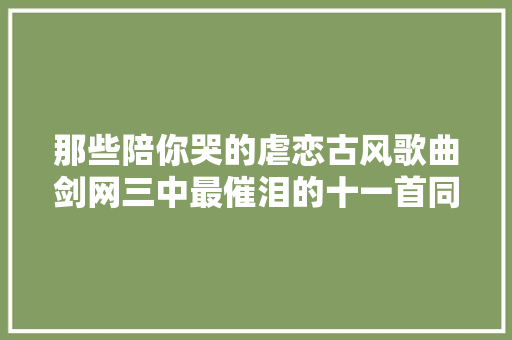 那些陪你哭的虐恋古风歌曲剑网三中最催泪的十一首同人歌曲 休闲娱乐
