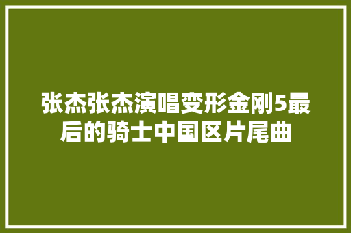 张杰张杰演唱变形金刚5最后的骑士中国区片尾曲