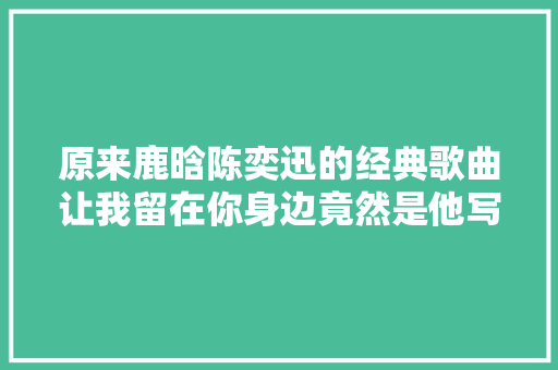 原来鹿晗陈奕迅的经典歌曲让我留在你身边竟然是他写的