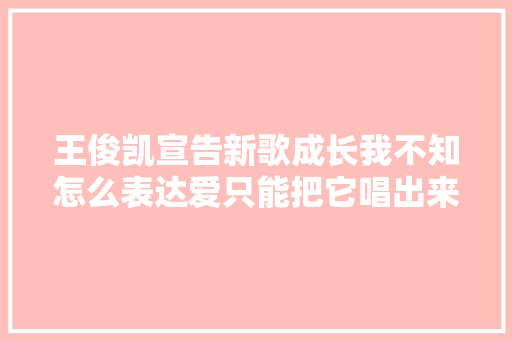 王俊凯宣告新歌成长我不知怎么表达爱只能把它唱出来  ​