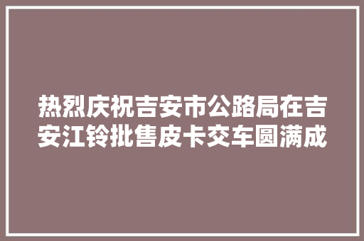 热烈庆祝吉安市公路局在吉安江铃批售皮卡交车圆满成功