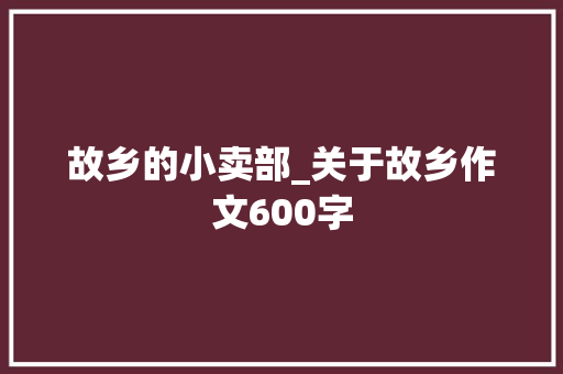 故乡的小卖部_关于故乡作文600字