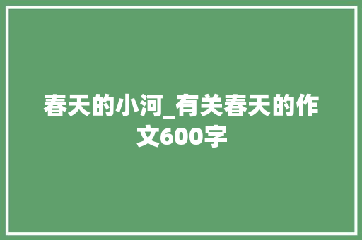 春天的小河_有关春天的作文600字 知识百科