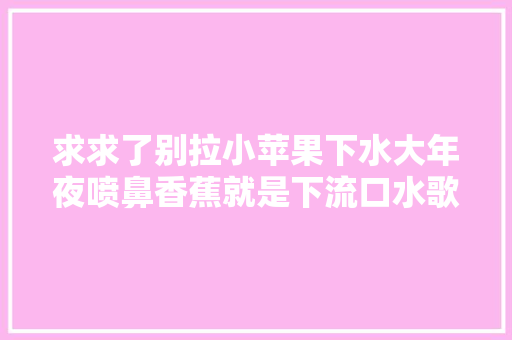 求求了别拉小苹果下水大年夜喷鼻香蕉就是下流口水歌 休闲娱乐