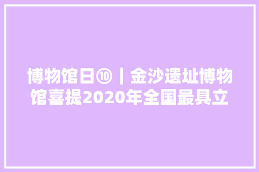 博物馆日⑩｜金沙遗址博物馆喜提2020年全国最具立异力博物馆