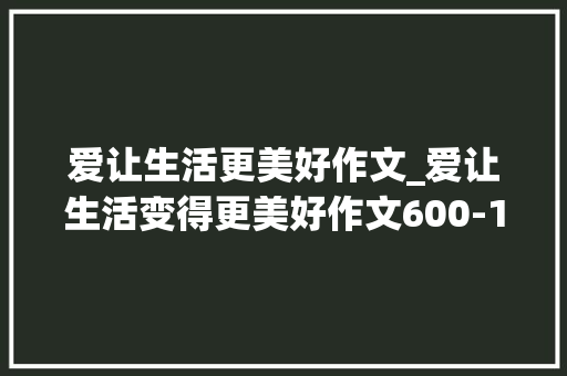 爱让生活更美好作文_爱让生活变得更美好作文600-1000字
