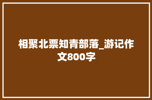 相聚北票知青部落_游记作文800字 知识百科