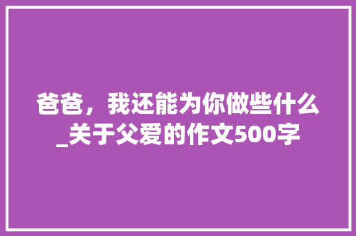 爸爸，我还能为你做些什么_关于父爱的作文500字 知识百科