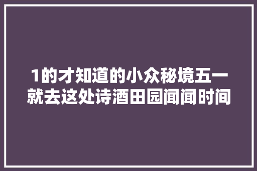 1的才知道的小众秘境五一就去这处诗酒田园闻闻时间的味道