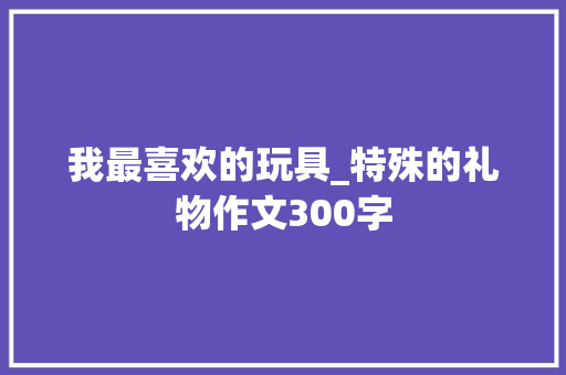 我最喜欢的玩具_特殊的礼物作文300字