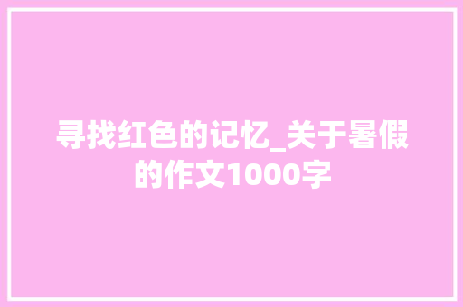 寻找红色的记忆_关于暑假的作文1000字