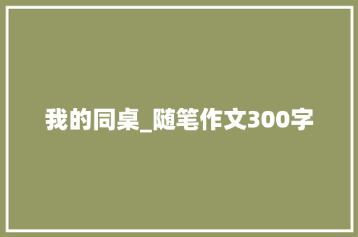 我的同桌_随笔作文300字 知识百科