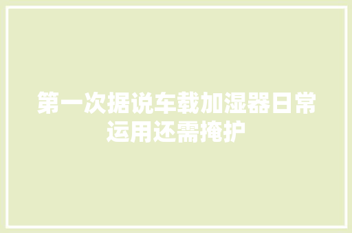 第一次据说车载加湿器日常运用还需掩护 汽车知识