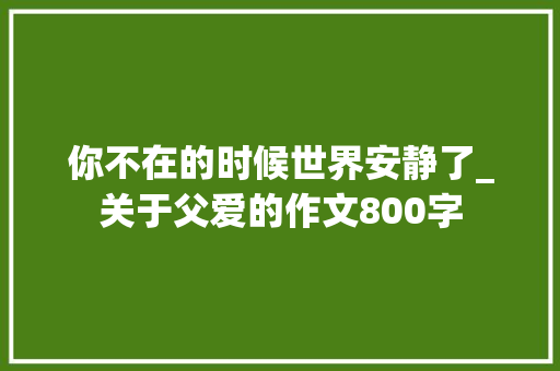 你不在的时候世界安静了_关于父爱的作文800字