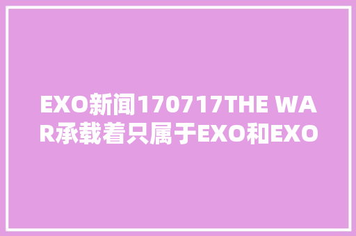 EXO新闻170717THE WAR承载着只属于EXO和EXOL的永恒之爱