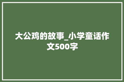 大公鸡的故事_小学童话作文500字 知识百科