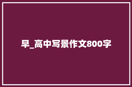 早_高中写景作文800字 知识百科